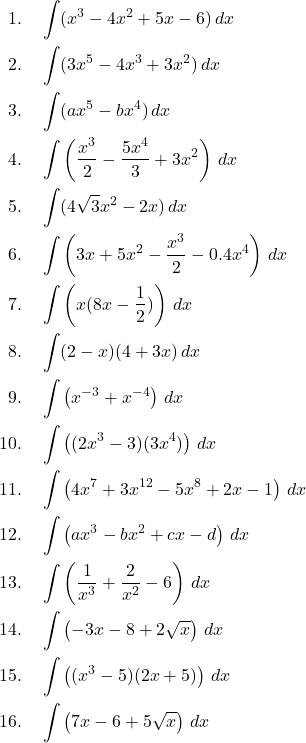 \begin{align*} 1. & \quad \int (x^3 - 4x^2 + 5x - 6) \, dx \\ 2. & \quad \int (3x^5 - 4x^3 + 3x^2) \, dx \\ 3. & \quad \int (ax^5 - bx^4) \, dx \\ 4. & \quad \int \left( \frac{x^3}{2} - \frac{5x^4}{3} + 3x^2 \right) \, dx \\ 5. & \quad \int (4\sqrt{3}x^2 - 2x) \, dx \\ 6. & \quad \int \left( 3x + 5x^2 - \frac{x^3}{2} - 0.4x^4 \right) \, dx \\ 7. & \quad \int \left( x(8x - \frac{1}{2}) \right) \, dx \\ 8. & \quad \int (2 - x)(4 + 3x) \, dx \\ 9. & \quad \int \left( x^{-3} + x^{-4} \right) \, dx \\ 10. & \quad \int \left( (2x^3 - 3)(3x^4) \right) \, dx \\ 11. & \quad \int \left( 4x^7 + 3x^{12} - 5x^8 + 2x - 1 \right) \, dx \\ 12. & \quad \int \left( ax^3 - bx^2 + cx - d \right) \, dx \\ 13. & \quad \int \left( \frac{1}{x^3} + \frac{2}{x^2} - 6 \right) \, dx \\ 14. & \quad \int \left( -3x - 8 + 2\sqrt{x} \right) \, dx \\ 15. & \quad \int \left( (x^3 - 5)(2x + 5) \right) \, dx \\ 16. & \quad \int \left( 7x - 6 + 5\sqrt{x} \right) \, dx \end{align*}