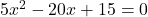 5x^2 - 20x + 15 = 0